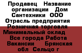 Продавец › Название организации ­ Дом Сантехники, ООО › Отрасль предприятия ­ Розничная торговля › Минимальный оклад ­ 1 - Все города Работа » Вакансии   . Брянская обл.,Сельцо г.